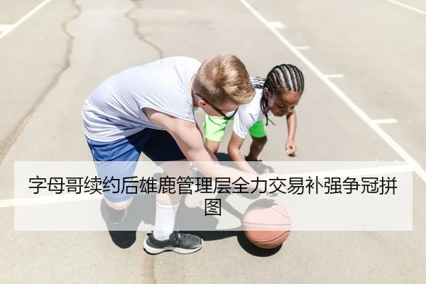 字母哥续约后雄鹿管理层全力交易补强争冠拼图